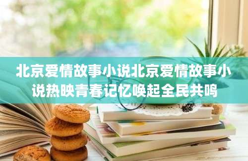 北京爱情故事小说北京爱情故事小说热映青春记忆唤起全民共鸣