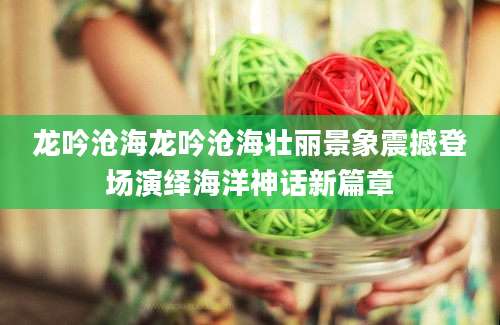龙吟沧海龙吟沧海壮丽景象震撼登场演绎海洋神话新篇章