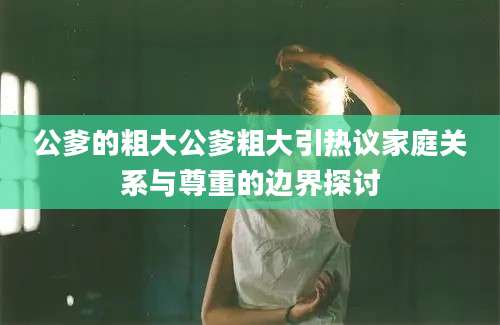公爹的粗大公爹粗大引热议家庭关系与尊重的边界探讨
