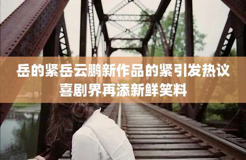 岳的紧岳云鹏新作品的紧引发热议喜剧界再添新鲜笑料