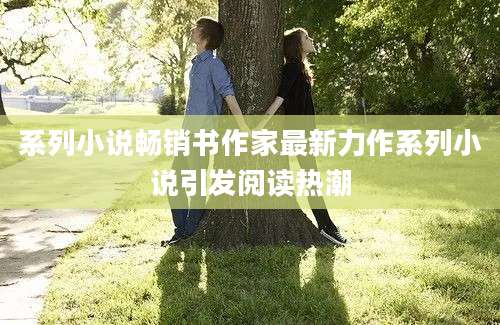 系列小说畅销书作家最新力作系列小说引发阅读热潮
