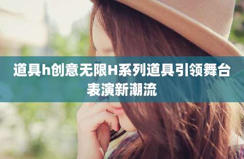 道具h创意无限H系列道具引领舞台表演新潮流