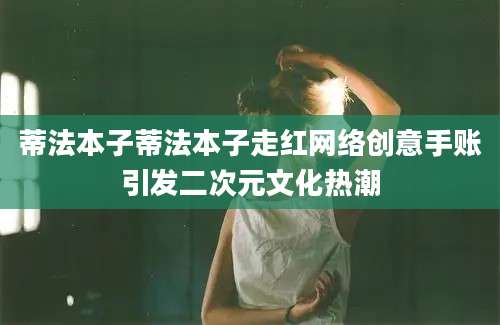 蒂法本子蒂法本子走红网络创意手账引发二次元文化热潮
