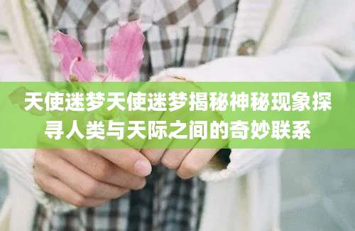 天使迷梦天使迷梦揭秘神秘现象探寻人类与天际之间的奇妙联系