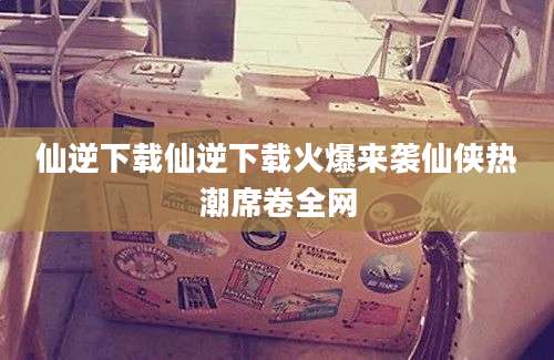 仙逆下载仙逆下载火爆来袭仙侠热潮席卷全网