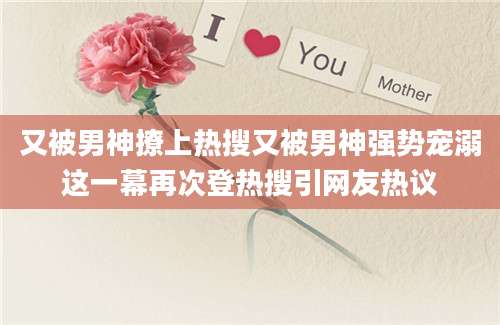 又被男神撩上热搜又被男神强势宠溺这一幕再次登热搜引网友热议