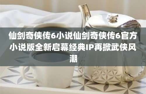 仙剑奇侠传6小说仙剑奇侠传6官方小说版全新启幕经典IP再掀武侠风潮