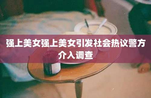 强上美女强上美女引发社会热议警方介入调查