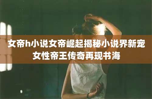 女帝h小说女帝崛起揭秘小说界新宠女性帝王传奇再现书海
