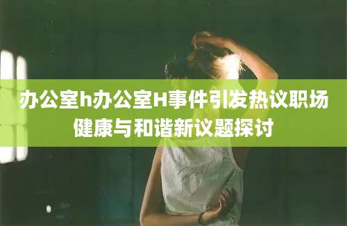 办公室h办公室H事件引发热议职场健康与和谐新议题探讨
