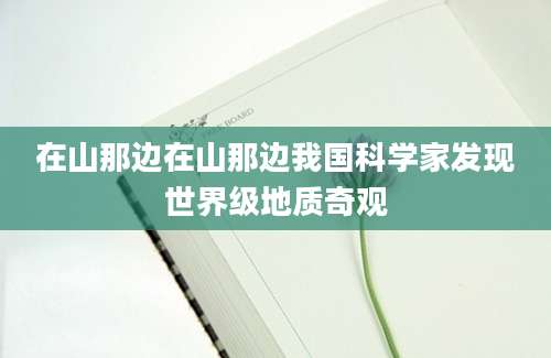在山那边在山那边我国科学家发现世界级地质奇观