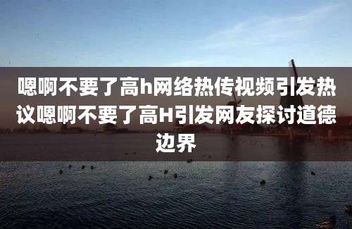 嗯啊不要了高h网络热传视频引发热议嗯啊不要了高H引发网友探讨道德边界