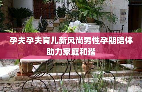 孕夫孕夫育儿新风尚男性孕期陪伴助力家庭和谐