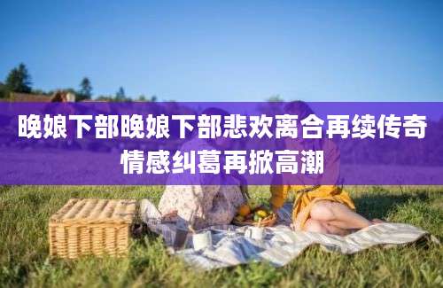 晚娘下部晚娘下部悲欢离合再续传奇情感纠葛再掀高潮