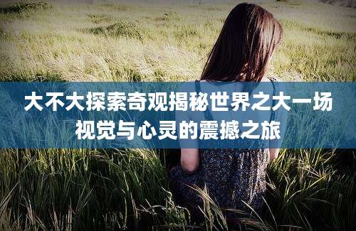 大不大探索奇观揭秘世界之大一场视觉与心灵的震撼之旅