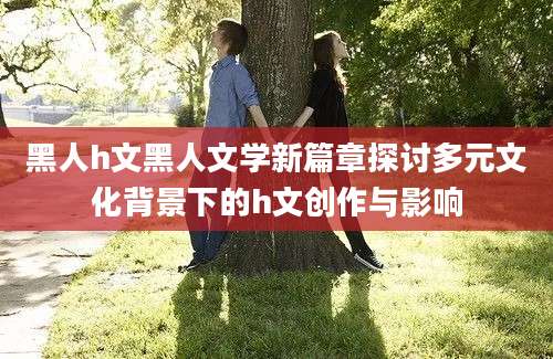 黑人h文黑人文学新篇章探讨多元文化背景下的h文创作与影响