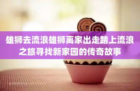 雄狮去流浪雄狮离家出走踏上流浪之旅寻找新家园的传奇故事