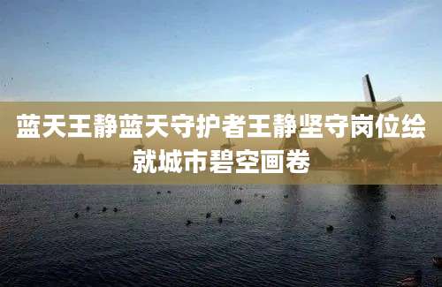蓝天王静蓝天守护者王静坚守岗位绘就城市碧空画卷