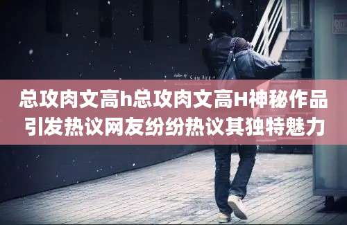 总攻肉文高h总攻肉文高H神秘作品引发热议网友纷纷热议其独特魅力