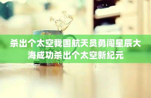 杀出个太空我国航天员勇闯星辰大海成功杀出个太空新纪元