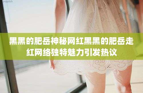 黑黑的肥岳神秘网红黑黑的肥岳走红网络独特魅力引发热议