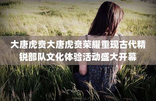 大唐虎贲大唐虎贲荣耀重现古代精锐部队文化体验活动盛大开幕