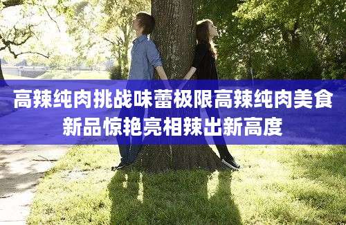 高辣纯肉挑战味蕾极限高辣纯肉美食新品惊艳亮相辣出新高度