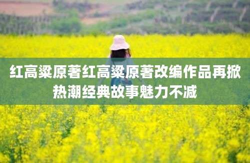 红高粱原著红高粱原著改编作品再掀热潮经典故事魅力不减