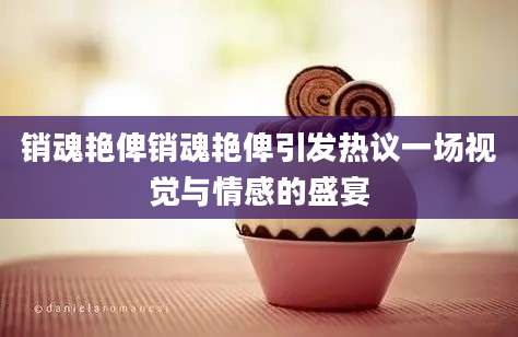 销魂艳俾销魂艳俾引发热议一场视觉与情感的盛宴