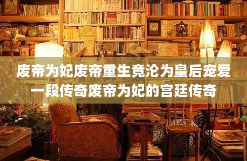 废帝为妃废帝重生竟沦为皇后宠爱一段传奇废帝为妃的宫廷传奇