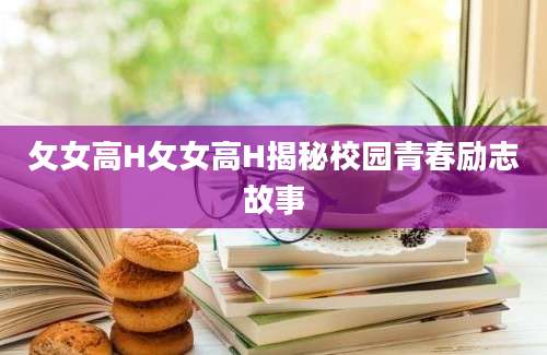 攵女高H攵女高H揭秘校园青春励志故事