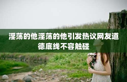 淫荡的他淫荡的他引发热议网友道德底线不容触碰