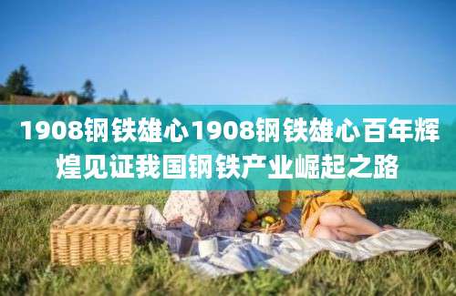 1908钢铁雄心1908钢铁雄心百年辉煌见证我国钢铁产业崛起之路