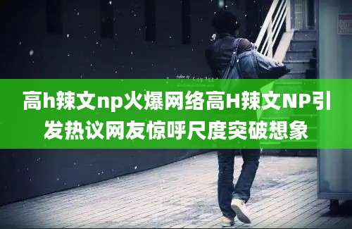高h辣文np火爆网络高H辣文NP引发热议网友惊呼尺度突破想象
