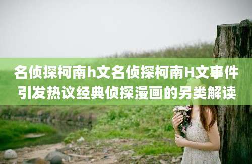 名侦探柯南h文名侦探柯南H文事件引发热议经典侦探漫画的另类解读