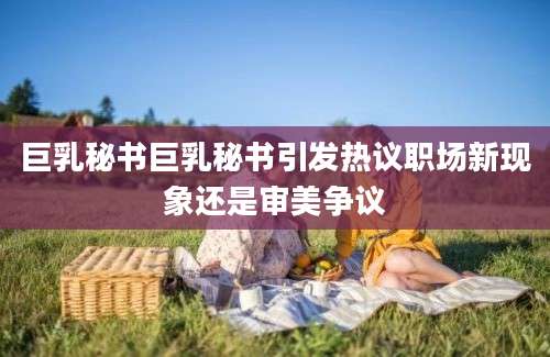 巨乳秘书巨乳秘书引发热议职场新现象还是审美争议