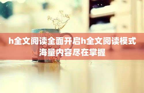 h全文阅读全面开启h全文阅读模式海量内容尽在掌握