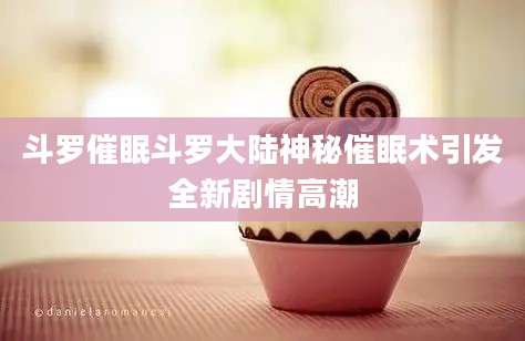 斗罗催眠斗罗大陆神秘催眠术引发全新剧情高潮