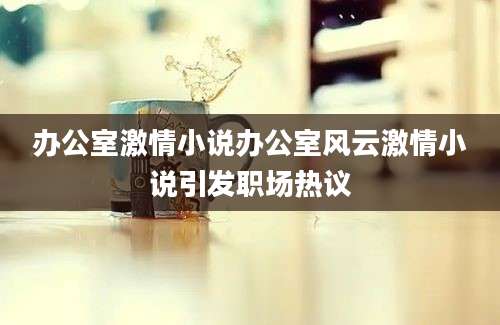 办公室激情小说办公室风云激情小说引发职场热议