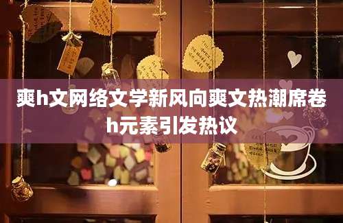 爽h文网络文学新风向爽文热潮席卷h元素引发热议