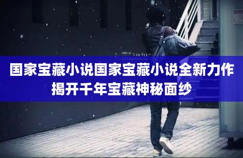 国家宝藏小说国家宝藏小说全新力作揭开千年宝藏神秘面纱
