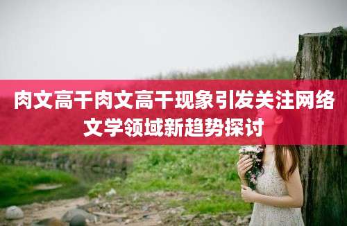 肉文高干肉文高干现象引发关注网络文学领域新趋势探讨
