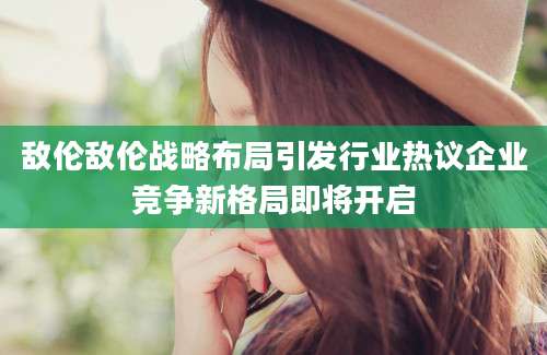 敌伦敌伦战略布局引发行业热议企业竞争新格局即将开启