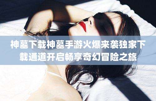 神墓下载神墓手游火爆来袭独家下载通道开启畅享奇幻冒险之旅