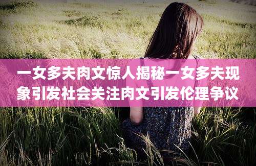 一女多夫肉文惊人揭秘一女多夫现象引发社会关注肉文引发伦理争议