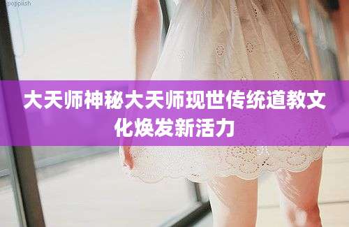 大天师神秘大天师现世传统道教文化焕发新活力