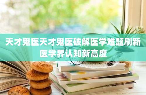 天才鬼医天才鬼医破解医学难题刷新医学界认知新高度