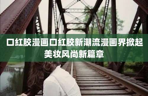 口红胶漫画口红胶新潮流漫画界掀起美妆风尚新篇章