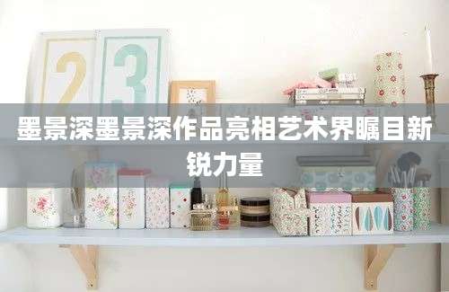 墨景深墨景深作品亮相艺术界瞩目新锐力量