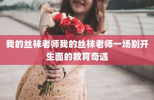 我的丝袜老师我的丝袜老师一场别开生面的教育奇遇